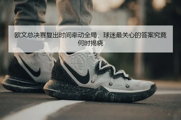 欧文总决赛复出时间牵动全局，球迷最关心的答案究竟何时揭晓